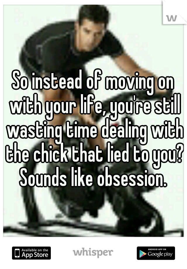 So instead of moving on with your life, you're still wasting time dealing with the chick that lied to you? Sounds like obsession. 