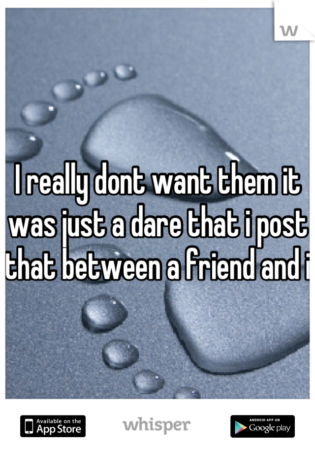 I really dont want them it was just a dare that i post that between a friend and i