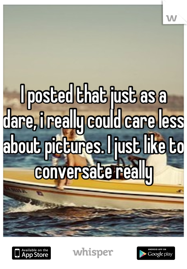 I posted that just as a dare, i really could care less about pictures. I just like to conversate really
