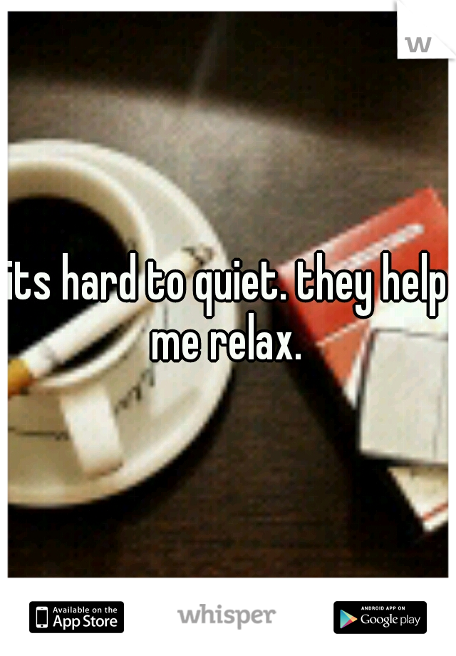 its hard to quiet. they help me relax. 