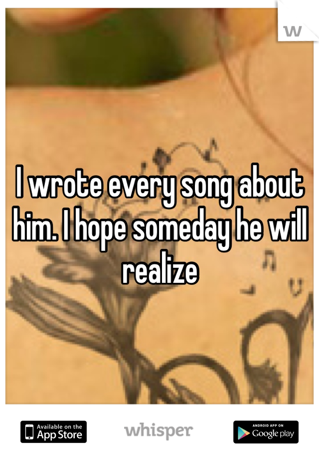 I wrote every song about him. I hope someday he will realize