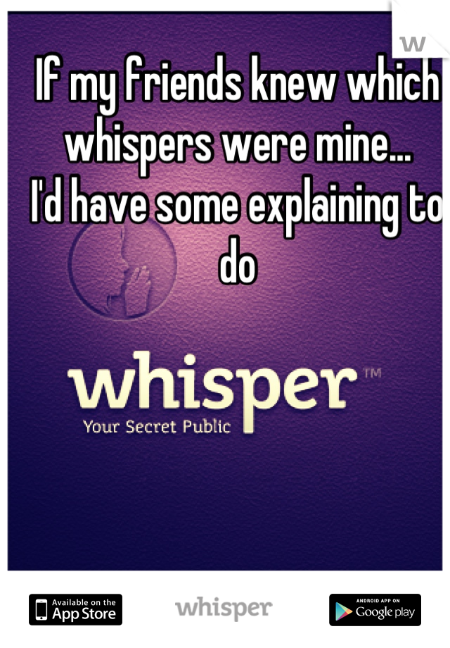 If my friends knew which whispers were mine... 
I'd have some explaining to do