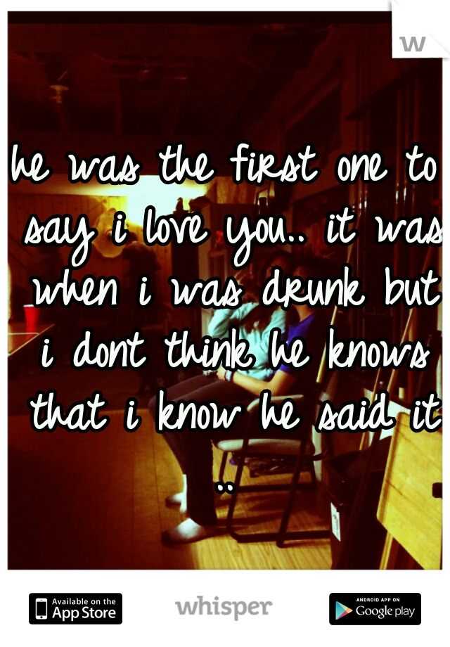 he was the first one to say i love you.. it was when i was drunk but i dont think he knows that i know he said it .. 