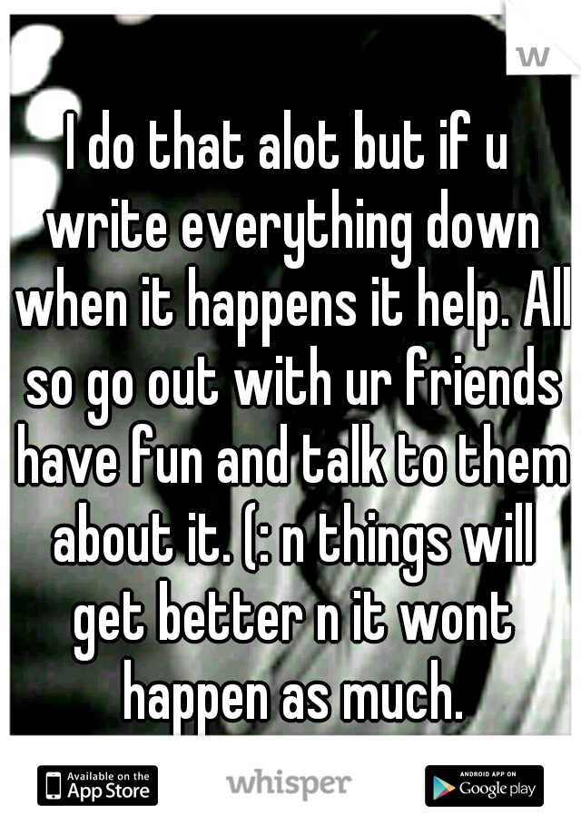 I do that alot but if u write everything down when it happens it help. All so go out with ur friends have fun and talk to them about it. (: n things will get better n it wont happen as much.