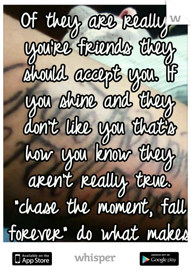 Of they are really you're friends they should accept you. If you shine and they don't like you that's how you know they aren't really true. "chase the moment, fall forever" do what makes you happy!