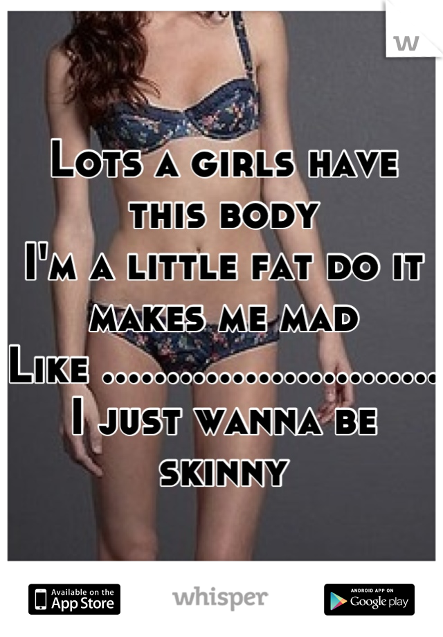 Lots a girls have this body 
I'm a little fat do it makes me mad 
Like .......................... I just wanna be skinny
