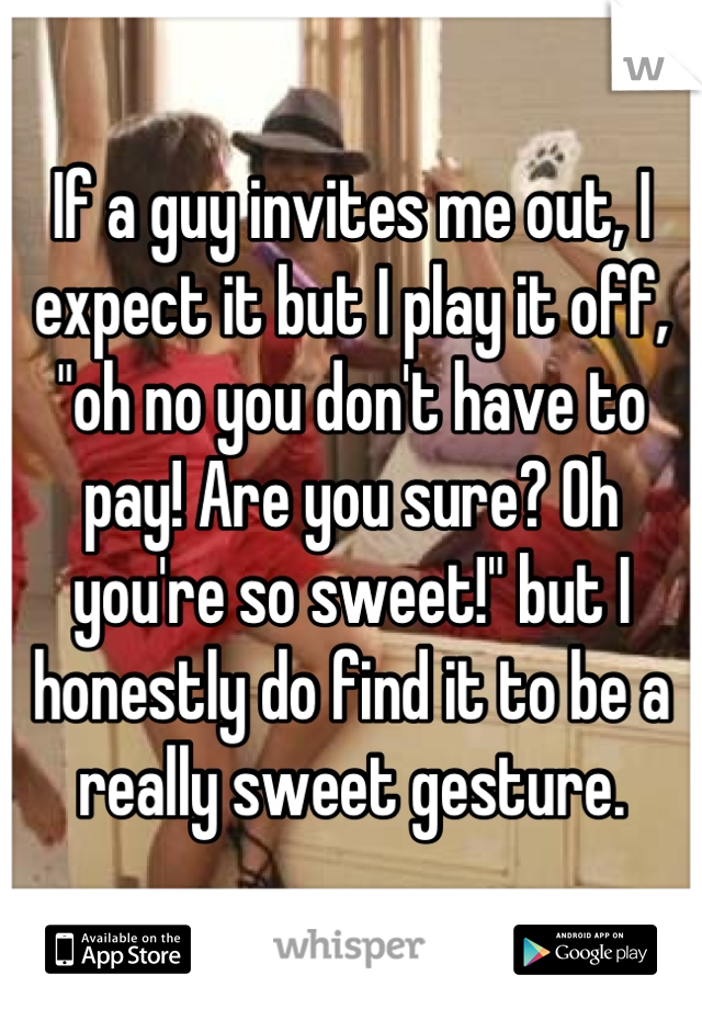 If a guy invites me out, I expect it but I play it off, "oh no you don't have to pay! Are you sure? Oh you're so sweet!" but I honestly do find it to be a really sweet gesture.