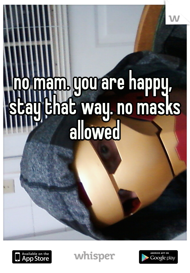 no mam. you are happy, stay that way. no masks allowed