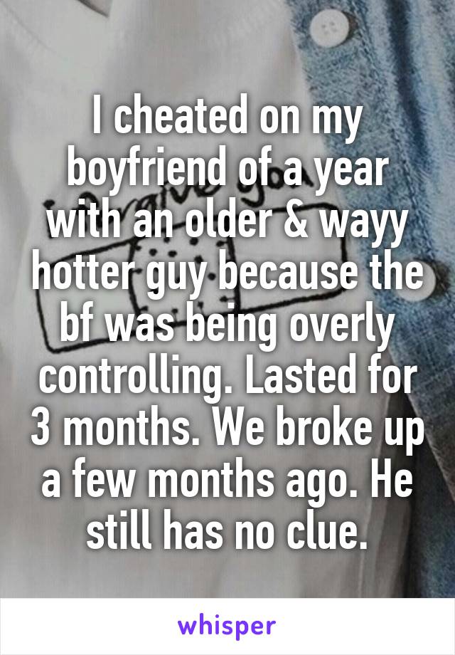 I cheated on my boyfriend of a year with an older & wayy hotter guy because the bf was being overly controlling. Lasted for 3 months. We broke up a few months ago. He still has no clue.