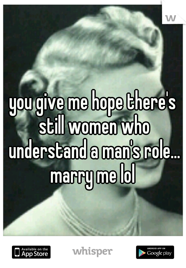 you give me hope there's still women who understand a man's role... marry me lol 