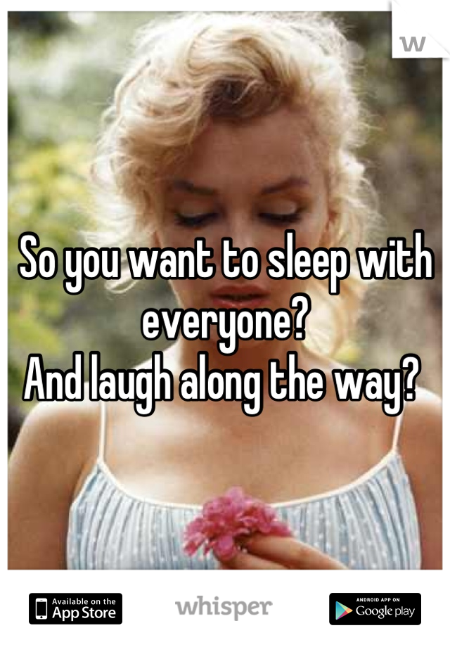 So you want to sleep with everyone?
And laugh along the way? 