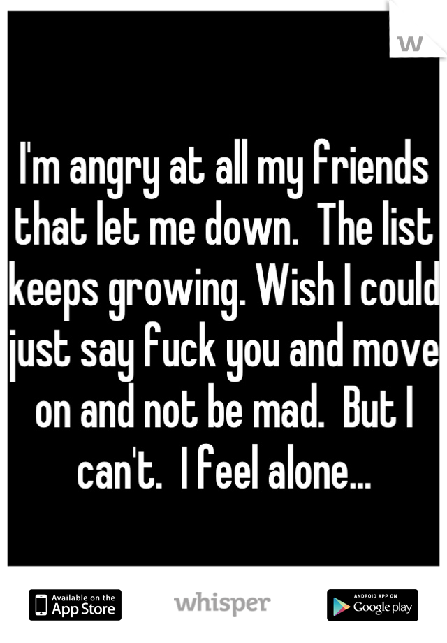 I'm angry at all my friends that let me down.  The list keeps growing. Wish I could just say fuck you and move on and not be mad.  But I can't.  I feel alone...