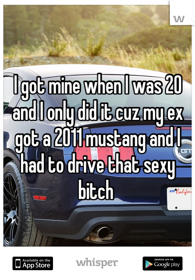 I got mine when I was 20 and I only did it cuz my ex got a 2011 mustang and I had to drive that sexy bitch 
