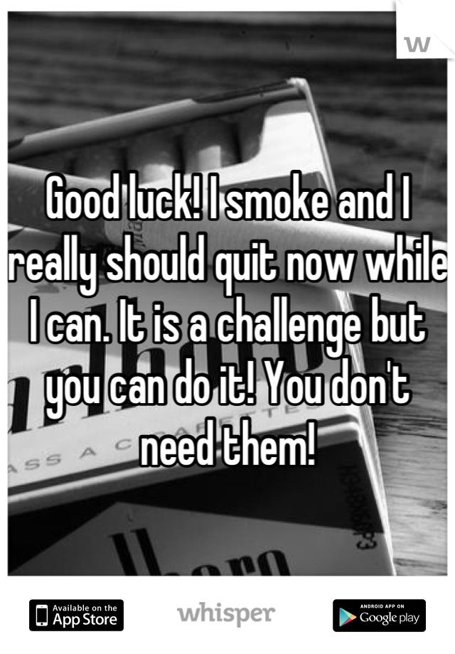 Good luck! I smoke and I really should quit now while I can. It is a challenge but you can do it! You don't need them!