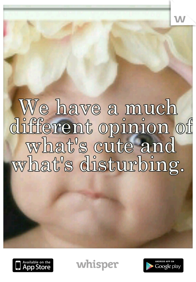 We have a much different opinion of what's cute and what's disturbing. 