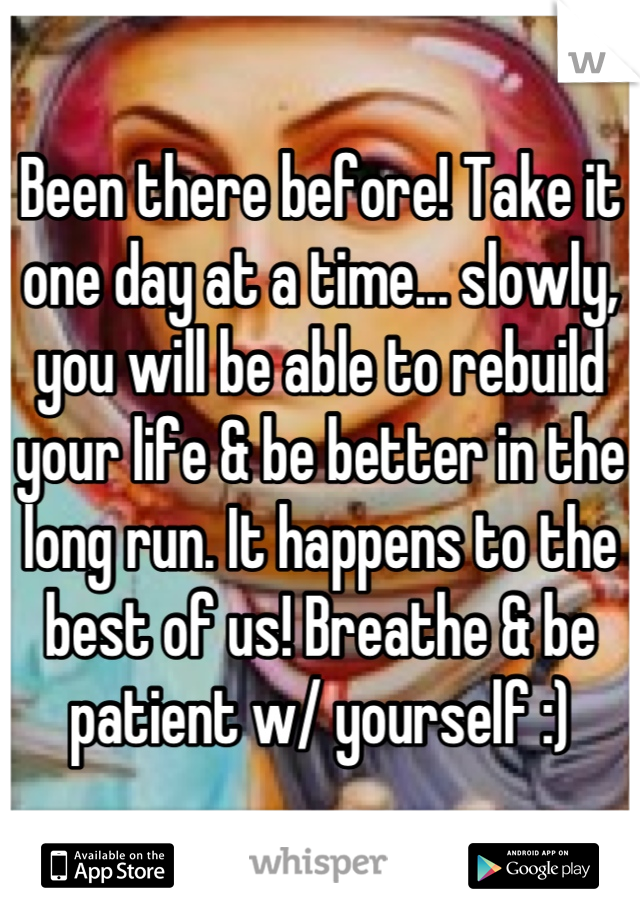 Been there before! Take it one day at a time... slowly, you will be able to rebuild your life & be better in the long run. It happens to the best of us! Breathe & be patient w/ yourself :)