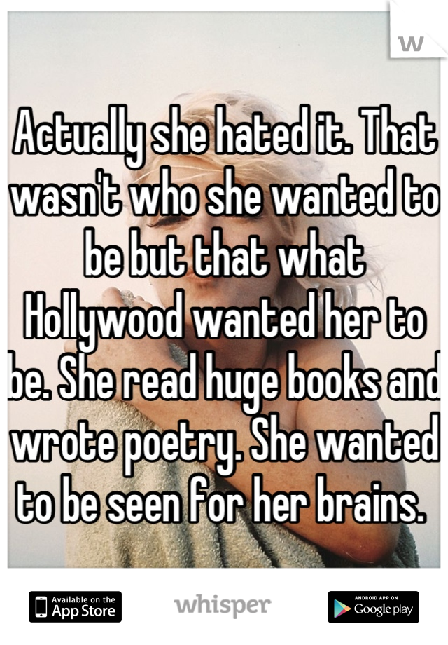 Actually she hated it. That wasn't who she wanted to be but that what Hollywood wanted her to be. She read huge books and wrote poetry. She wanted to be seen for her brains. 