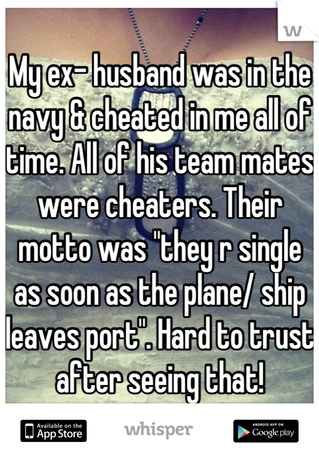 My ex- husband was in the navy & cheated in me all of time. All of his team mates were cheaters. Their motto was "they r single as soon as the plane/ ship leaves port". Hard to trust after seeing that!