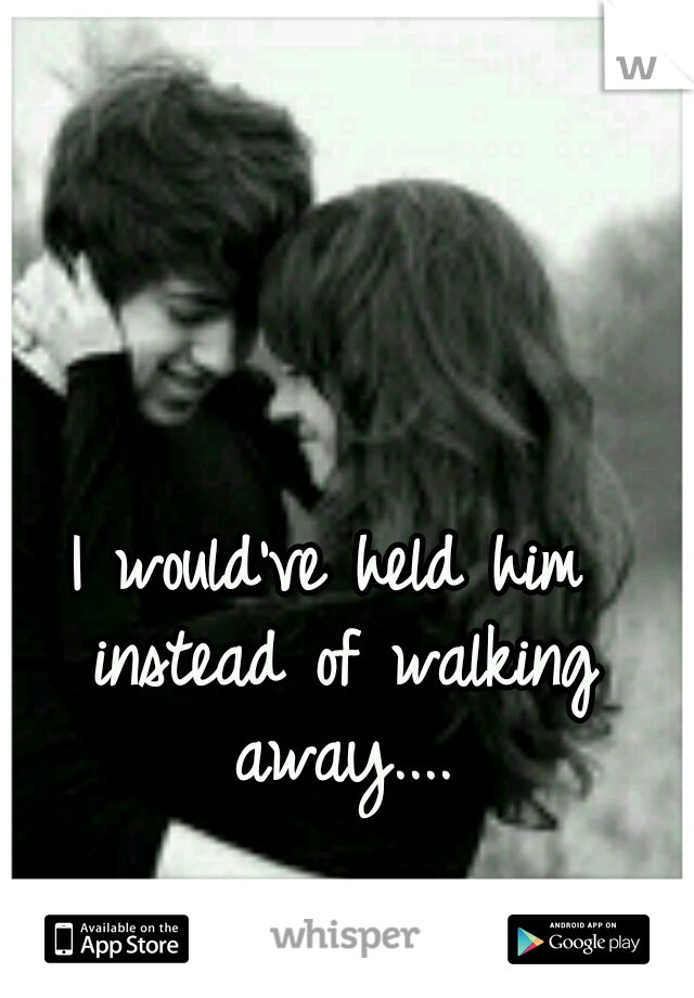 I would've held him instead of walking away....