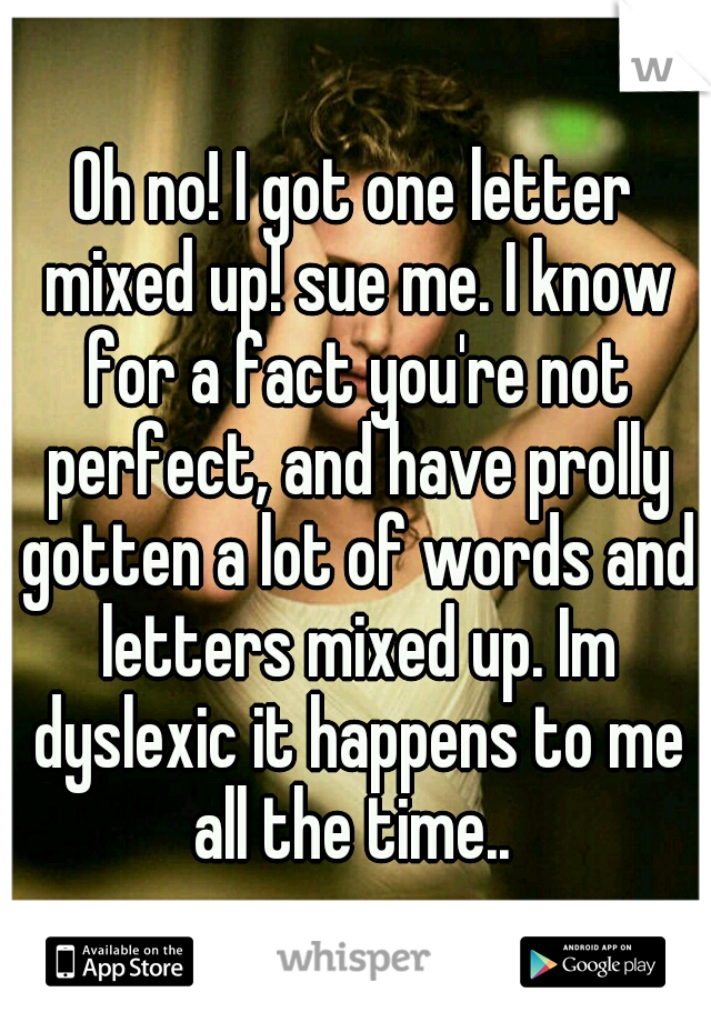 Oh no! I got one letter mixed up! sue me. I know for a fact you're not perfect, and have prolly gotten a lot of words and letters mixed up. Im dyslexic it happens to me all the time.. 