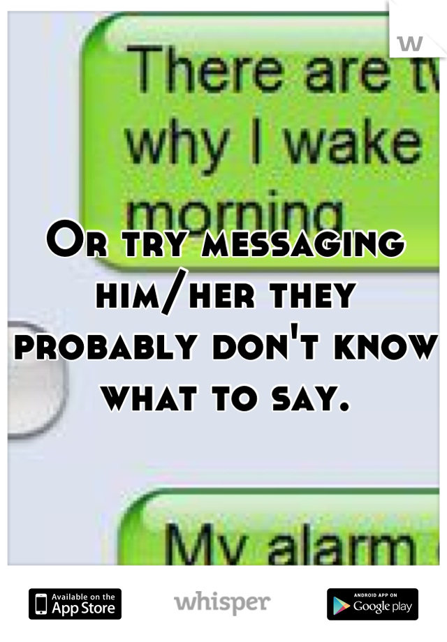 Or try messaging him/her they probably don't know what to say.
