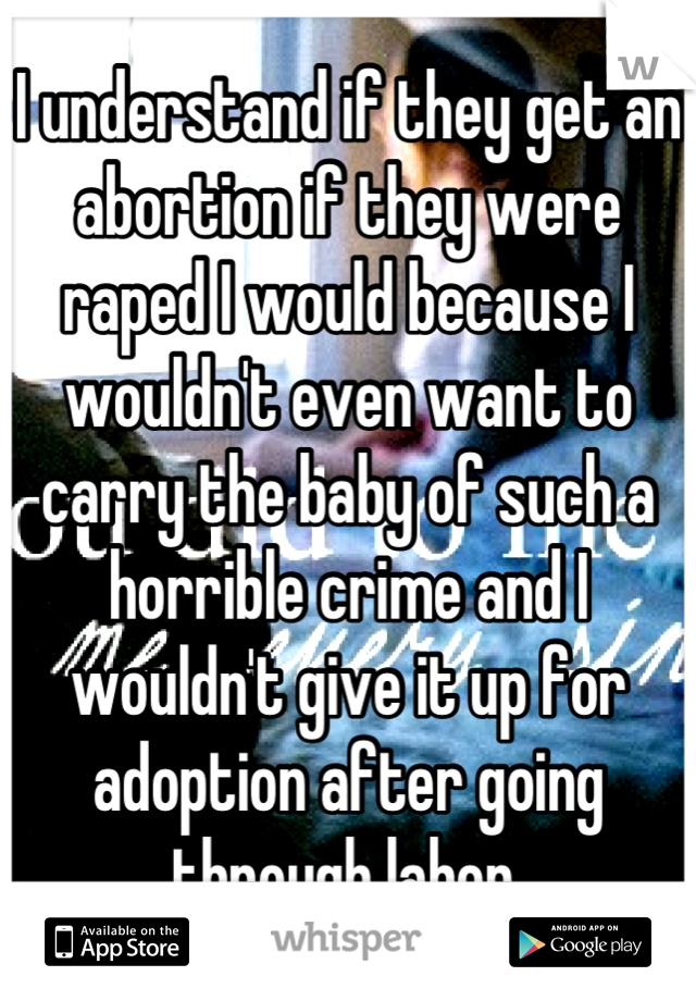 I understand if they get an abortion if they were raped I would because I wouldn't even want to carry the baby of such a horrible crime and I wouldn't give it up for adoption after going through labor.