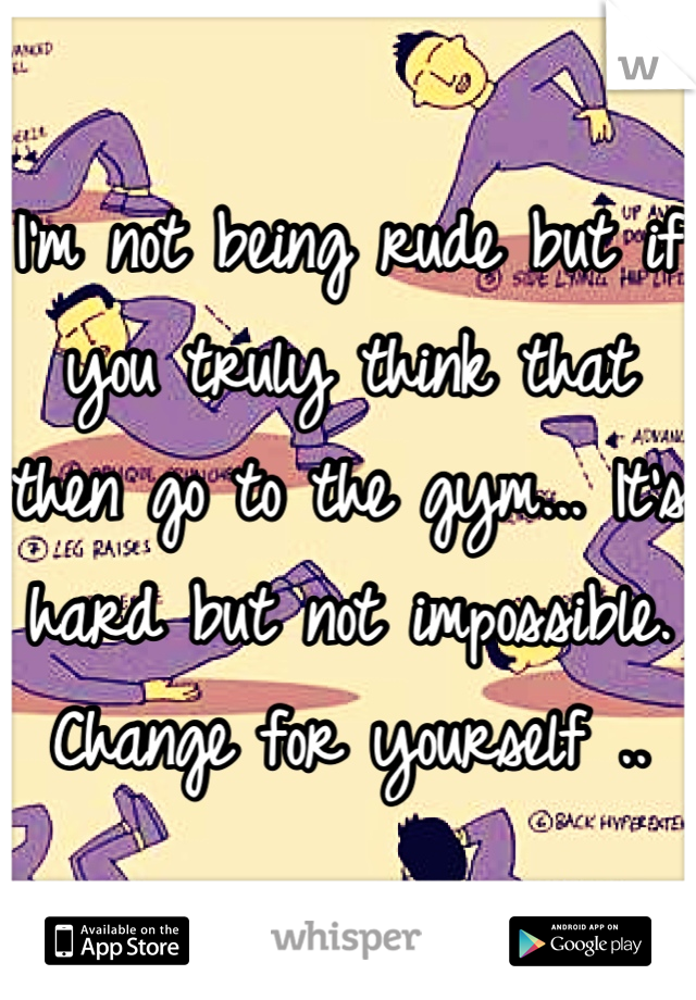 I'm not being rude but if you truly think that then go to the gym... It's hard but not impossible. Change for yourself ..