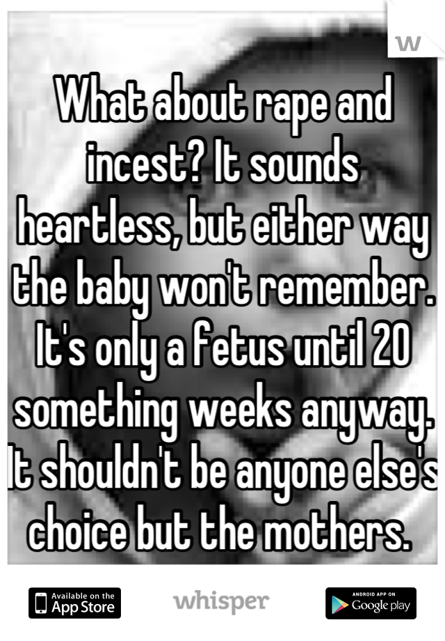 What about rape and incest? It sounds heartless, but either way the baby won't remember. It's only a fetus until 20 something weeks anyway. It shouldn't be anyone else's choice but the mothers. 