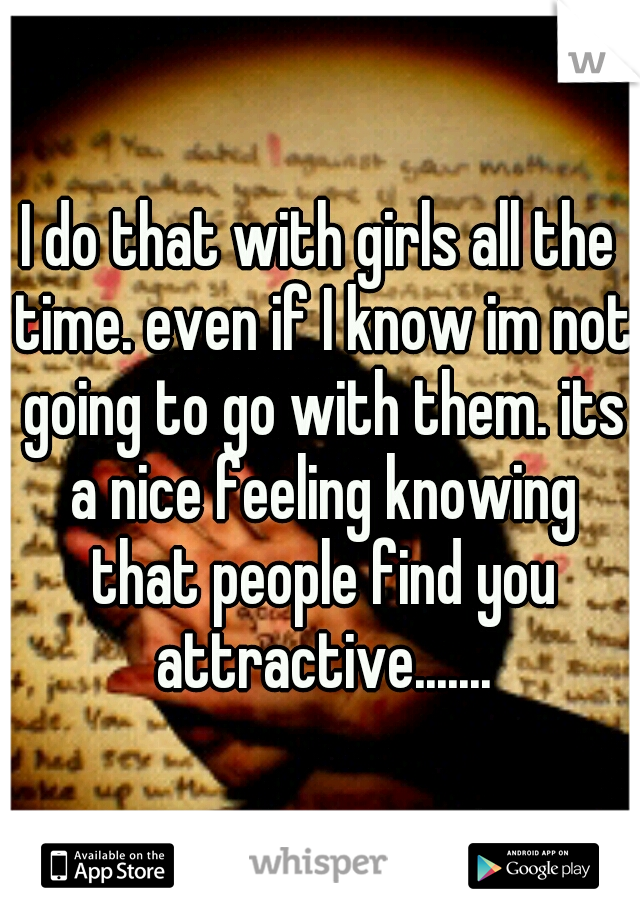 I do that with girls all the time. even if I know im not going to go with them. its a nice feeling knowing that people find you attractive.......
