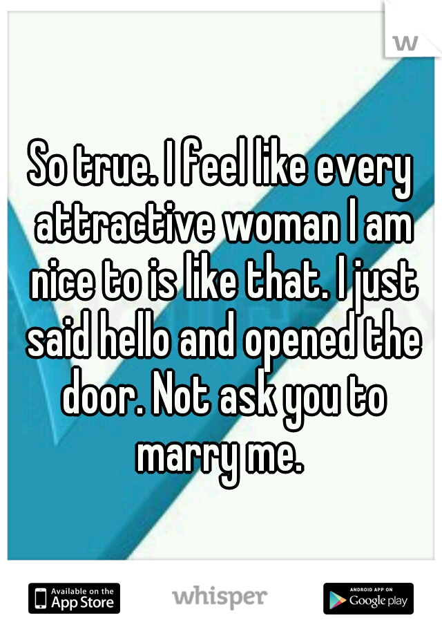 So true. I feel like every attractive woman I am nice to is like that. I just said hello and opened the door. Not ask you to marry me. 