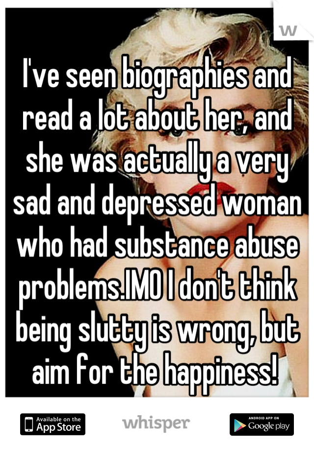 I've seen biographies and read a lot about her, and she was actually a very sad and depressed woman who had substance abuse problems.IMO I don't think being slutty is wrong, but aim for the happiness! 