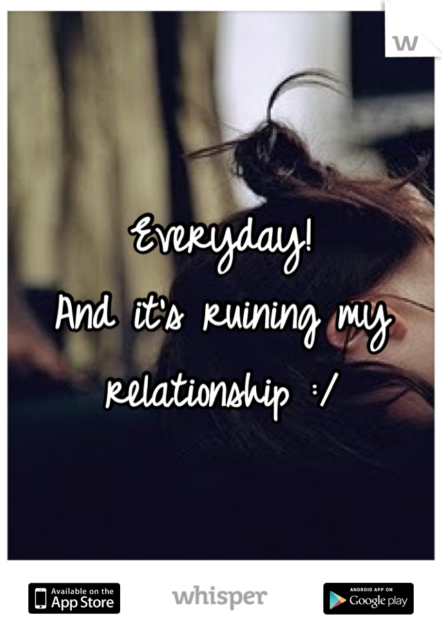 Everyday!
And it's ruining my relationship :/