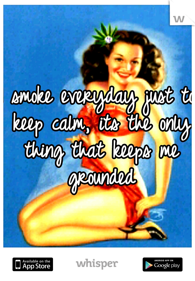 I smoke everyday just to keep calm, its the only thing that keeps me grounded