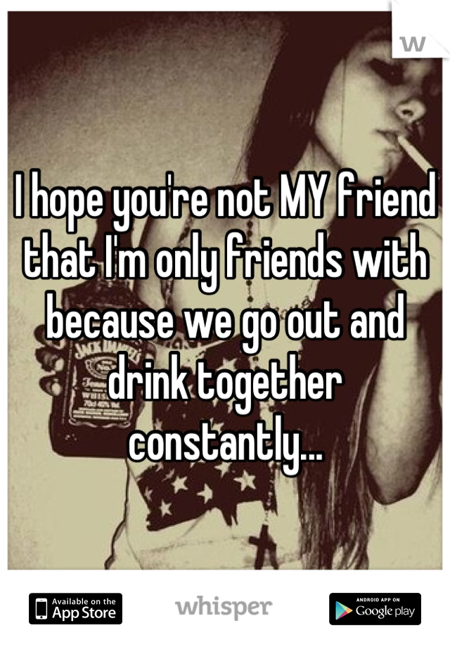 I hope you're not MY friend that I'm only friends with because we go out and drink together constantly...