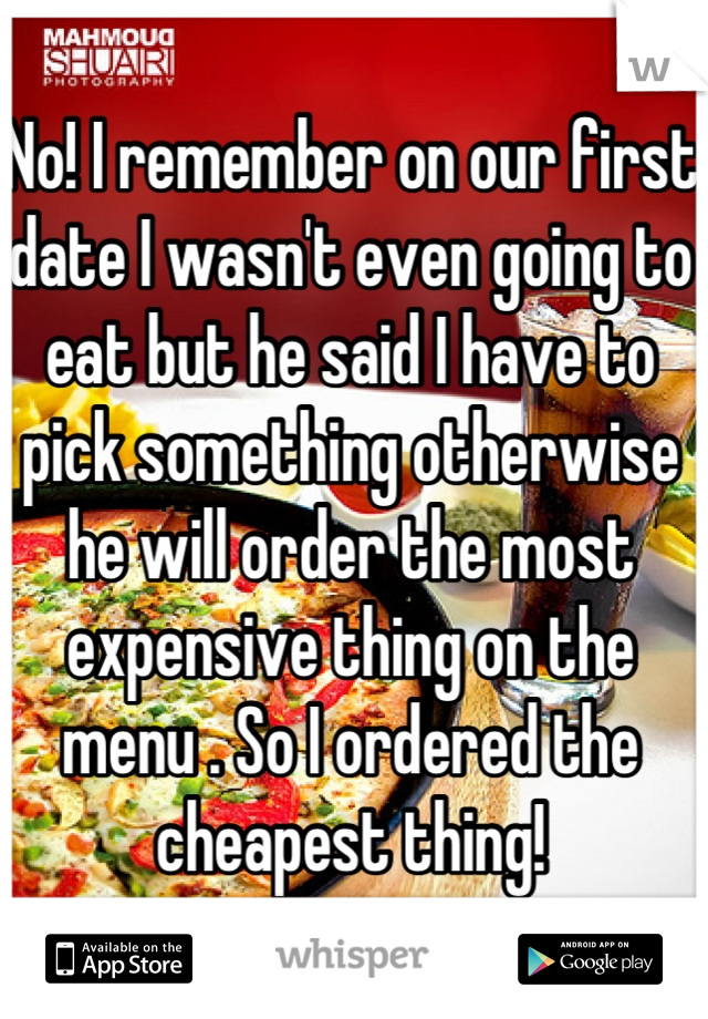 No! I remember on our first date I wasn't even going to eat but he said I have to pick something otherwise he will order the most expensive thing on the menu . So I ordered the cheapest thing!