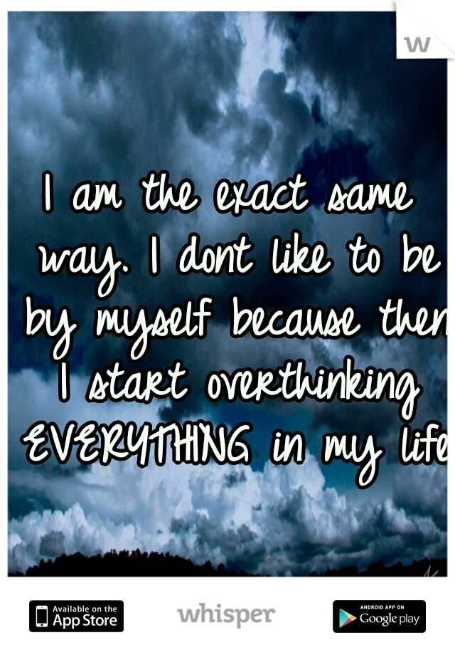 I am the exact same way. I dont like to be by myself because then I start overthinking EVERYTHING in my life