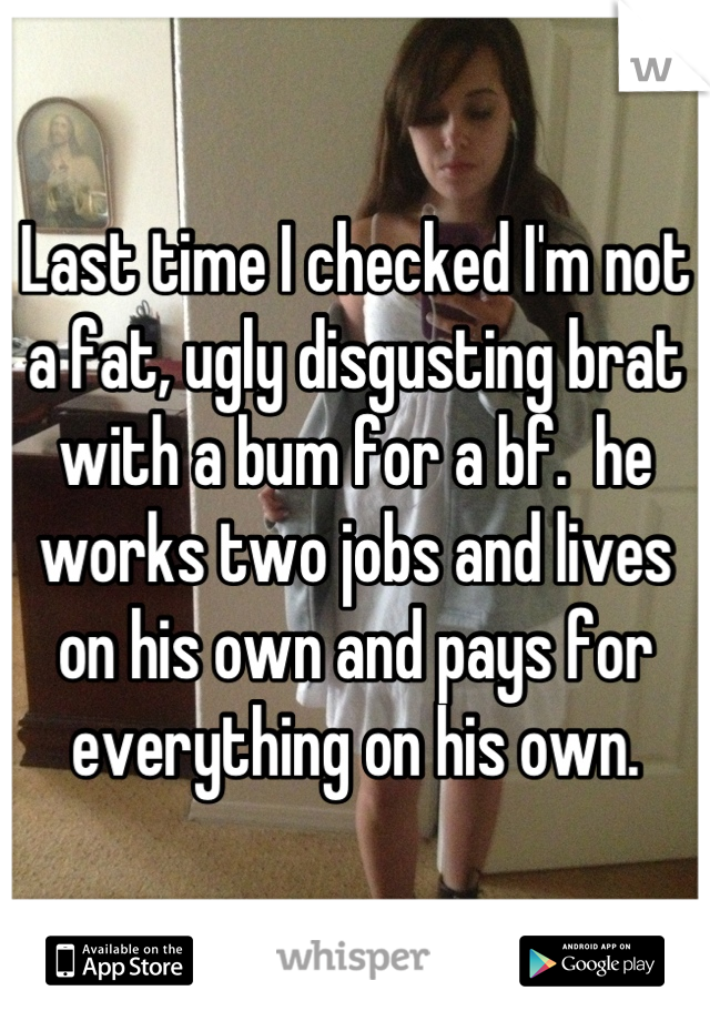 Last time I checked I'm not a fat, ugly disgusting brat with a bum for a bf.  he works two jobs and lives on his own and pays for everything on his own.
