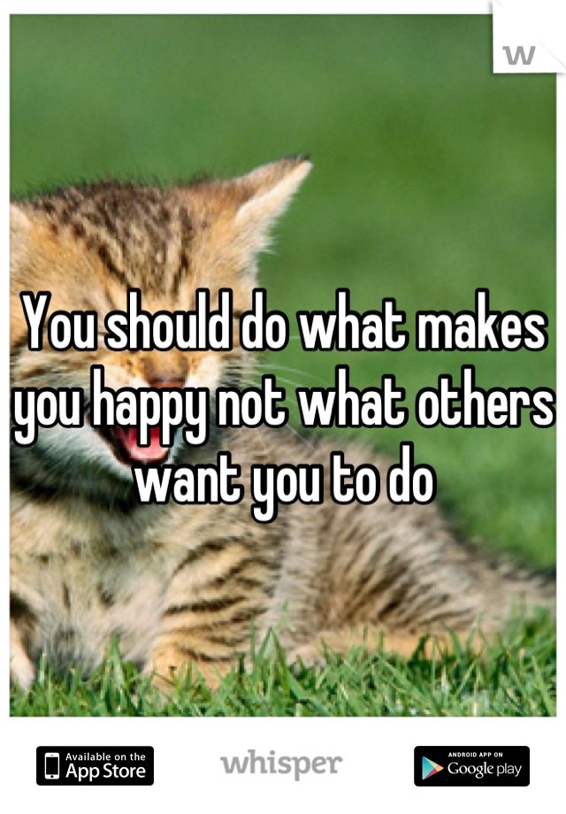 You should do what makes you happy not what others want you to do