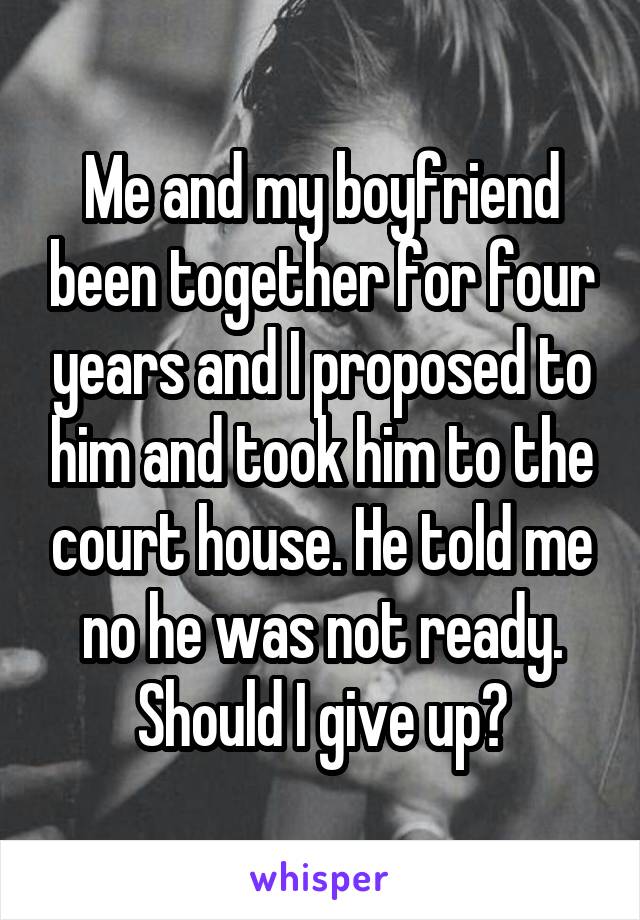 Me and my boyfriend been together for four years and I proposed to him and took him to the court house. He told me no he was not ready. Should I give up?