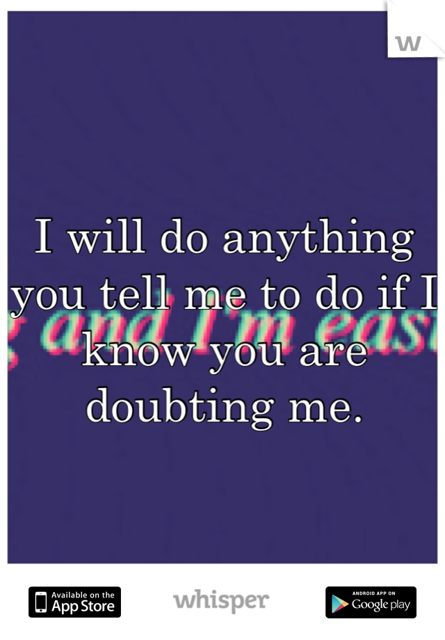I will do anything you tell me to do if I know you are doubting me.