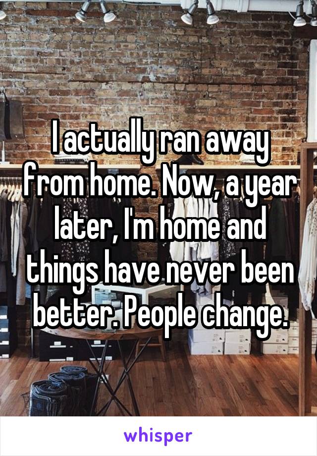 I actually ran away from home. Now, a year later, I'm home and things have never been better. People change.