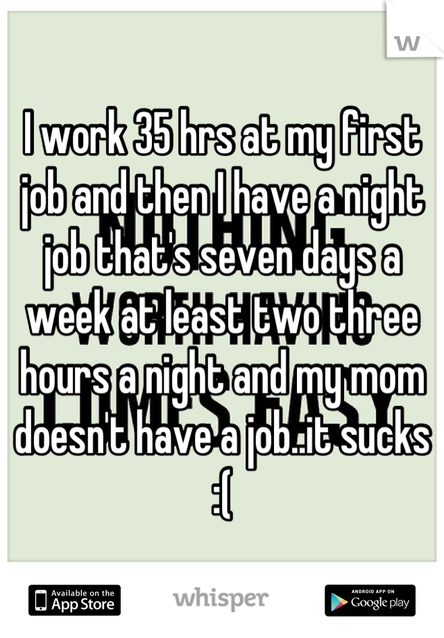 I work 35 hrs at my first job and then I have a night job that's seven days a week at least two three hours a night and my mom doesn't have a job..it sucks :(