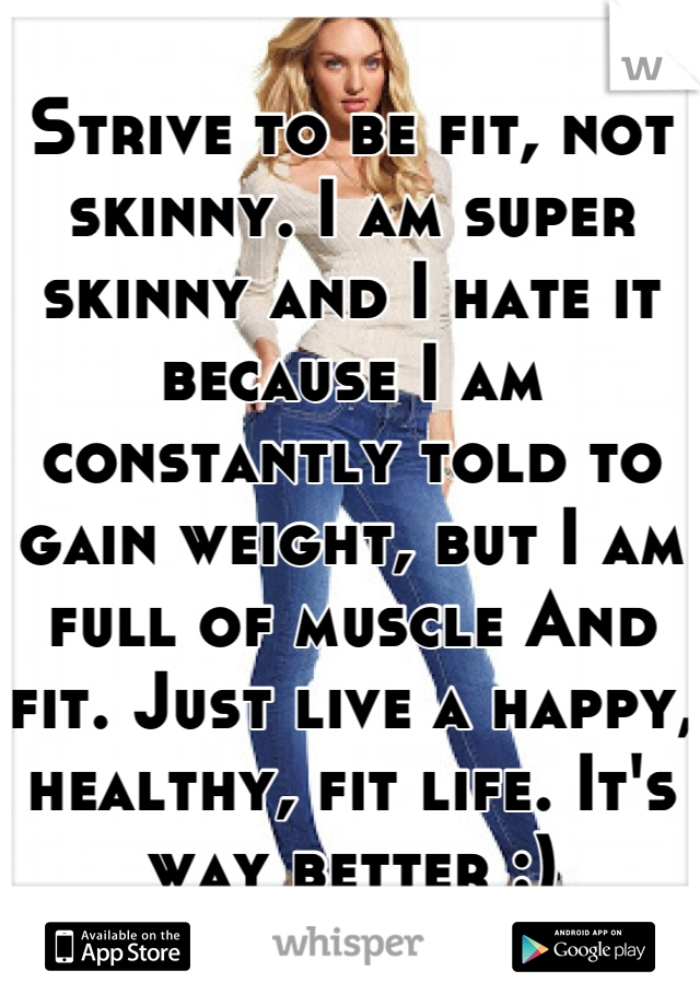 Strive to be fit, not skinny. I am super skinny and I hate it because I am constantly told to gain weight, but I am full of muscle And fit. Just live a happy, healthy, fit life. It's way better :)