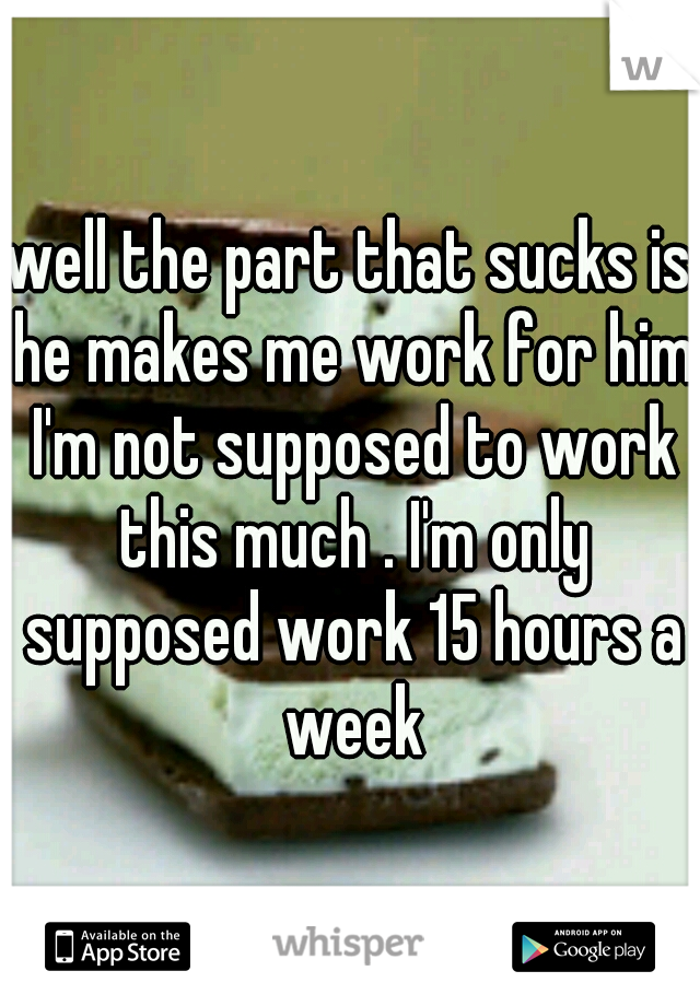 well the part that sucks is he makes me work for him I'm not supposed to work this much . I'm only supposed work 15 hours a week