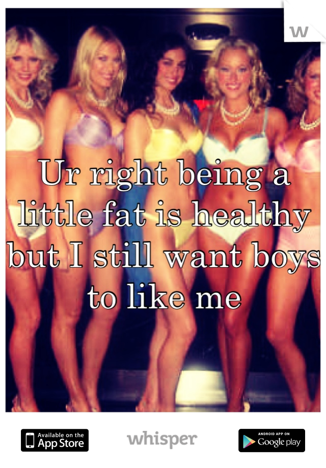 Ur right being a little fat is healthy but I still want boys to like me