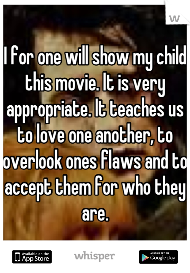 I for one will show my child this movie. It is very appropriate. It teaches us to love one another, to overlook ones flaws and to accept them for who they are.