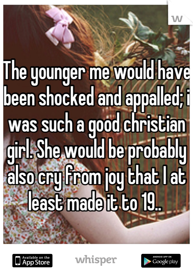 The younger me would have been shocked and appalled; i was such a good christian girl. She would be probably also cry from joy that I at least made it to 19.. 