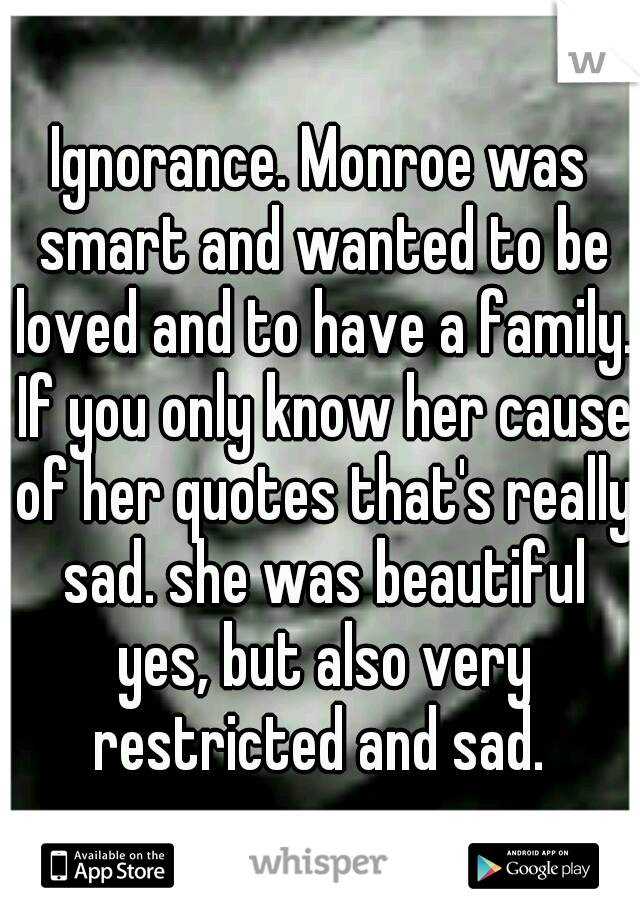 Ignorance. Monroe was smart and wanted to be loved and to have a family. If you only know her cause of her quotes that's really sad. she was beautiful yes, but also very restricted and sad. 