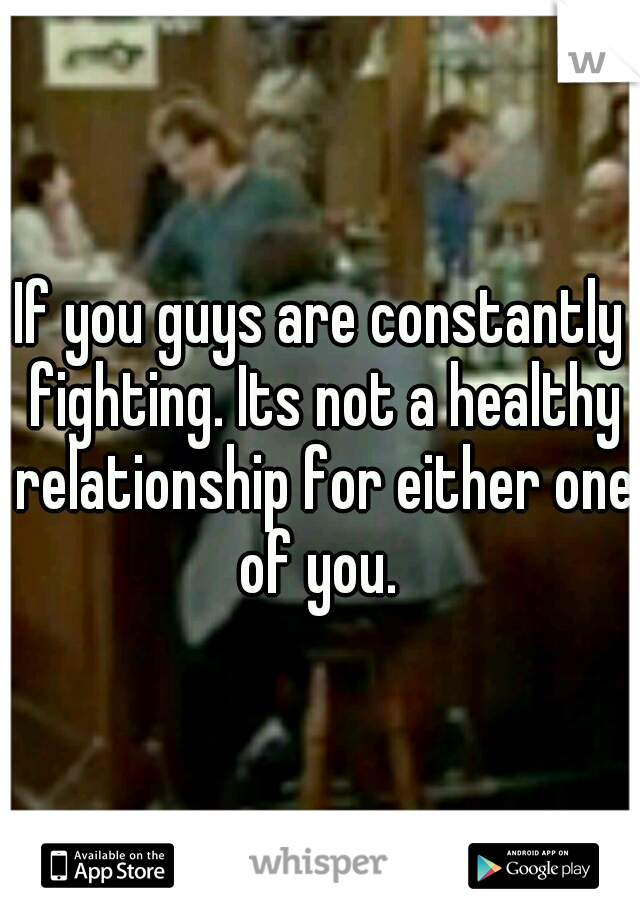 If you guys are constantly fighting. Its not a healthy relationship for either one of you. 