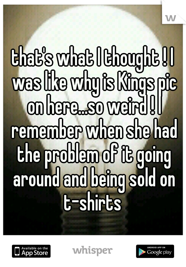 that's what I thought ! I was like why is Kings pic on here...so weird ! I remember when she had the problem of it going around and being sold on t-shirts 